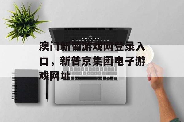 澳门新葡游戏网登录入口，新普京集团电子游戏网址