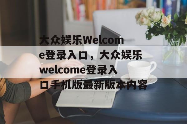 大众娱乐Welcome登录入口，大众娱乐welcome登录入口手机版最新版本内容